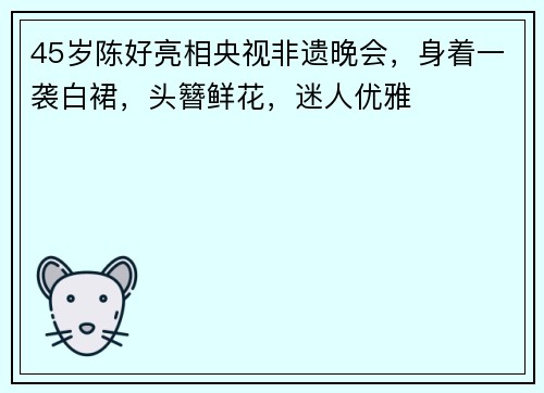 45岁陈好亮相央视非遗晚会，身着一袭白裙，头簪鲜花，迷人优雅
